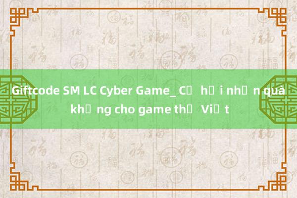 Giftcode SM LC Cyber Game_ Cơ hội nhận quà khủng cho game thủ Việt