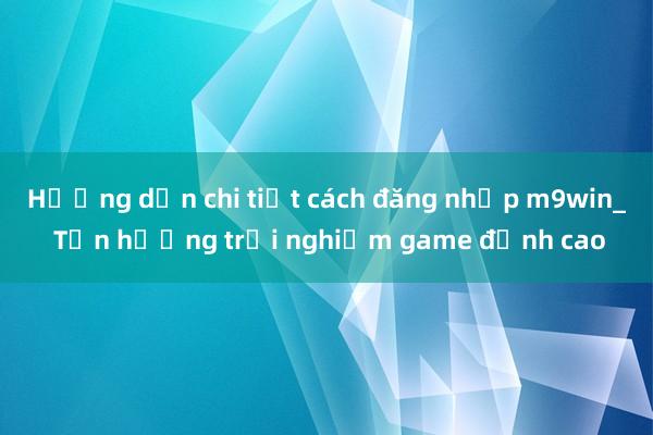 Hướng dẫn chi tiết cách đăng nhập m9win_ Tận hưởng trải nghiệm game đỉnh cao