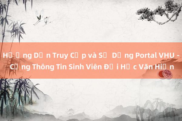 Hướng Dẫn Truy Cập và Sử Dụng Portal VHU - Cổng Thông Tin Sinh Viên Đại Học Văn Hiến