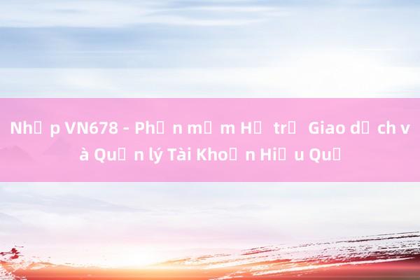 Nhập VN678 - Phần mềm Hỗ trợ Giao dịch và Quản lý Tài Khoản Hiệu Quả