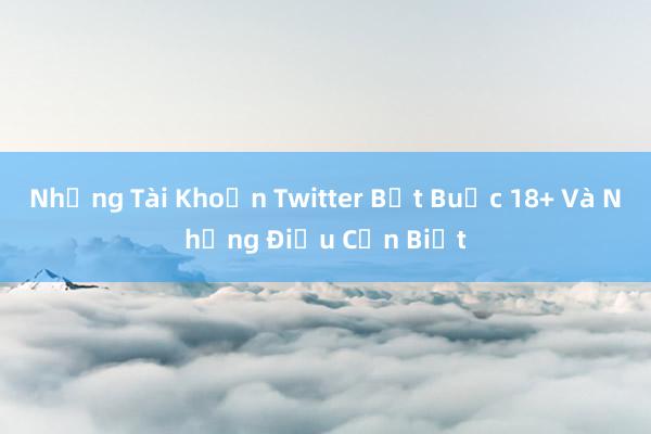 Những Tài Khoản Twitter Bắt Buộc 18+ Và Những Điều Cần Biết