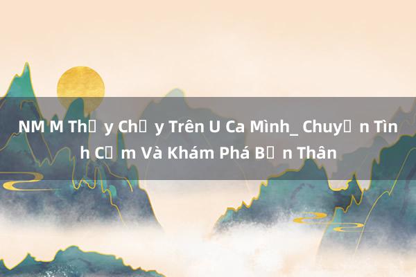 NM M Thấy Chạy Trên U Ca Mình_ Chuyện Tình Cảm Và Khám Phá Bản Thân