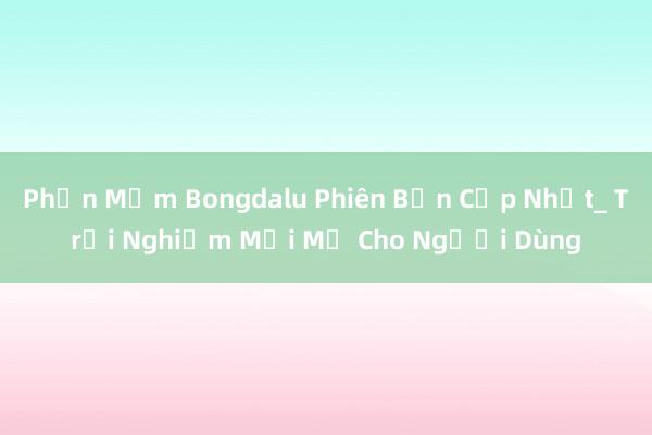 Phần Mềm Bongdalu Phiên Bản Cập Nhật_ Trải Nghiệm Mới Mẻ Cho Người Dùng