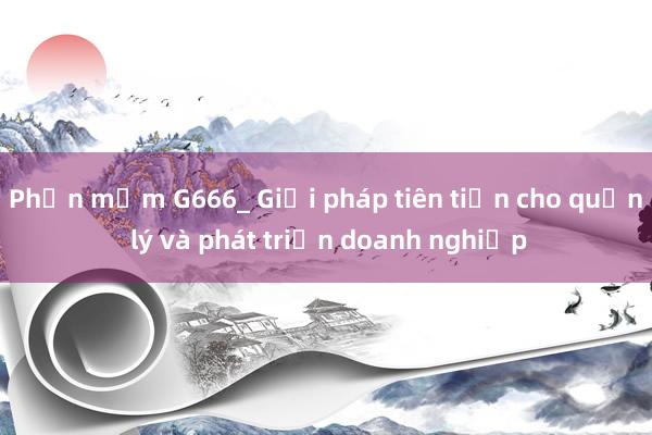 Phần mềm G666_ Giải pháp tiên tiến cho quản lý và phát triển doanh nghiệp