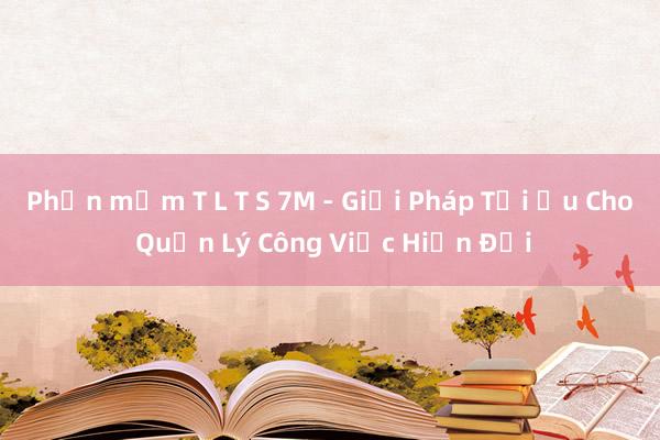 Phần mềm T L T S 7M - Giải Pháp Tối Ưu Cho Quản Lý Công Việc Hiện Đại