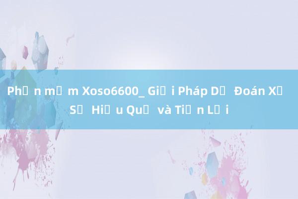 Phần mềm Xoso6600_ Giải Pháp Dự Đoán Xổ Số Hiệu Quả và Tiện Lợi