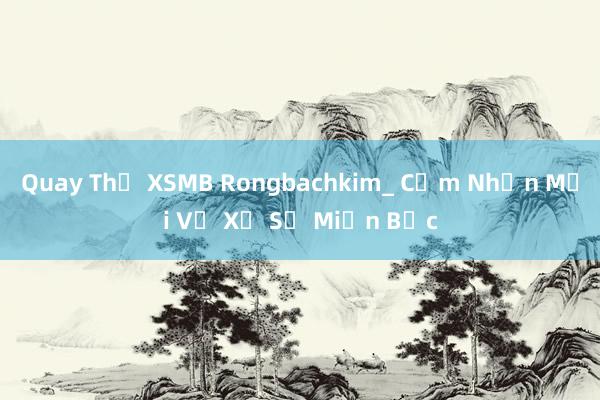 Quay Thử XSMB Rongbachkim_ Cảm Nhận Mới Về Xổ Số Miền Bắc