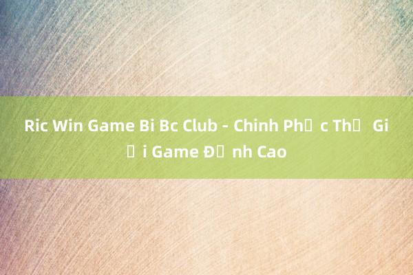 Ric Win Game Bi Bc Club - Chinh Phục Thế Giới Game Đỉnh Cao