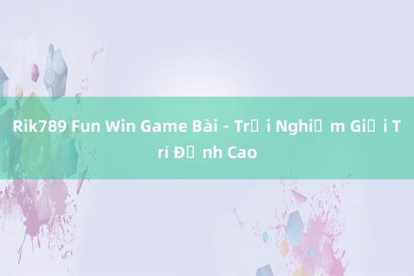 Rik789 Fun Win Game Bài - Trải Nghiệm Giải Trí Đỉnh Cao