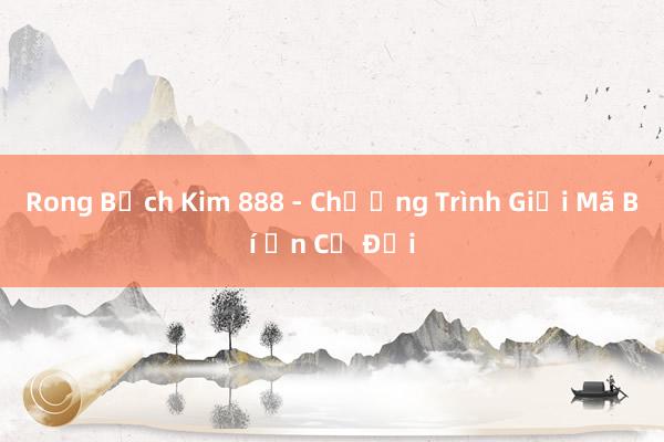 Rong Bạch Kim 888 - Chương Trình Giải Mã Bí Ẩn Cổ Đại