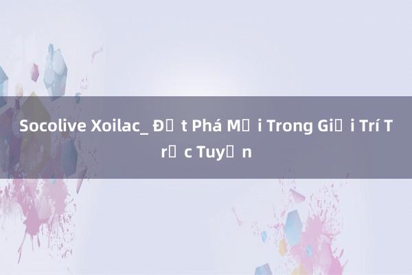 Socolive Xoilac_ Đột Phá Mới Trong Giải Trí Trực Tuyến