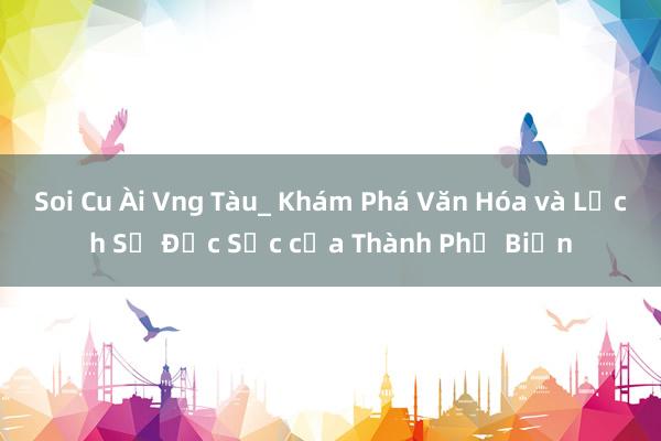 Soi Cu Ài Vng Tàu_ Khám Phá Văn Hóa và Lịch Sử Đặc Sắc của Thành Phố Biển