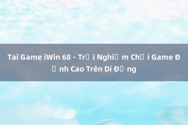 Tai Game iWin 68 - Trải Nghiệm Chơi Game Đỉnh Cao Trên Di Động