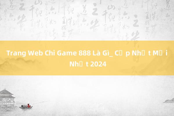 Trang Web Chi Game 888 Là Gì_ Cập Nhật Mới Nhất 2024