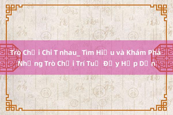 Trò Chơi Chi T nhau_ Tìm Hiểu và Khám Phá Những Trò Chơi Trí Tuệ Đầy Hấp Dẫn