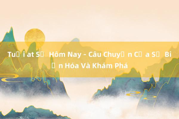 Tuổi at Sự Hôm Nay - Câu Chuyện Của Sự Biến Hóa Và Khám Phá