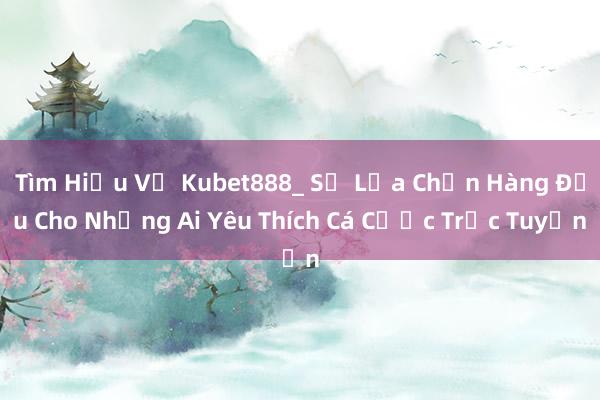 Tìm Hiểu Về Kubet888_ Sự Lựa Chọn Hàng Đầu Cho Những Ai Yêu Thích Cá Cược Trực Tuyến