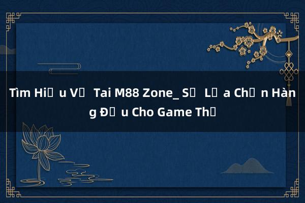 Tìm Hiểu Về Tai M88 Zone_ Sự Lựa Chọn Hàng Đầu Cho Game Thủ