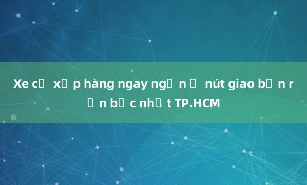 Xe cộ xếp hàng ngay ngắn ở nút giao bận rộn bậc nhất TP.HCM