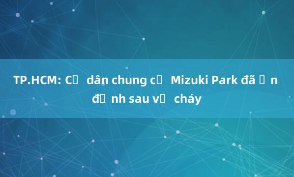 TP.HCM: Cư dân chung cư Mizuki Park đã ổn định sau vụ cháy