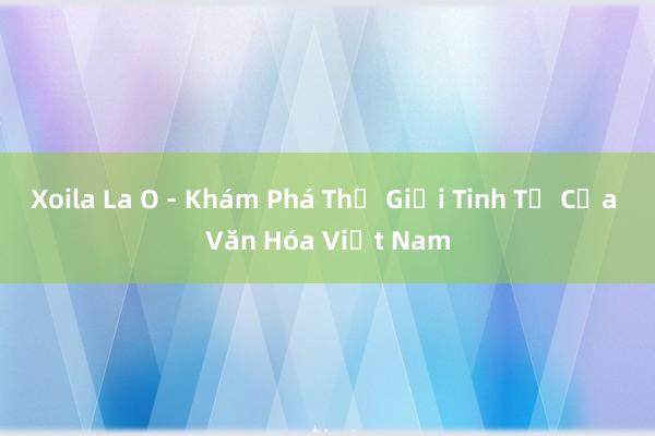 Xoila La O - Khám Phá Thế Giới Tinh Tế Của Văn Hóa Việt Nam