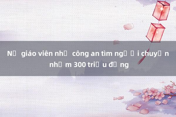 Nữ giáo viên nhờ công an tìm người chuyển nhầm 300 triệu đồng