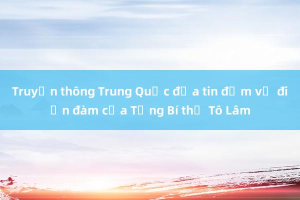 Truyền thông Trung Quốc đưa tin đậm về điện đàm của Tổng Bí thư Tô Lâm