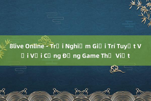 8live Online - Trải Nghiệm Giải Trí Tuyệt Vời Với Cộng Đồng Game Thủ Việt