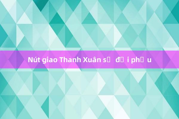 Nút giao Thanh Xuân sẽ đại phẫu