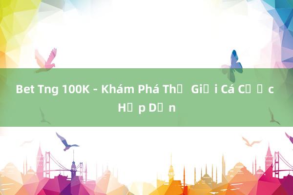 Bet Tng 100K - Khám Phá Thế Giới Cá Cược Hấp Dẫn