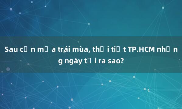 Sau cơn mưa trái mùa， thời tiết TP.HCM những ngày tới ra sao?