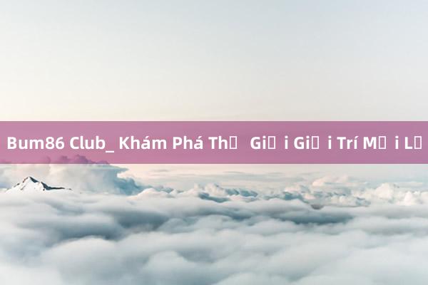 Bum86 Club_ Khám Phá Thế Giới Giải Trí Mới Lạ