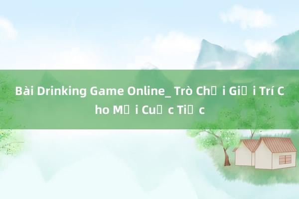 Bài Drinking Game Online_ Trò Chơi Giải Trí Cho Mọi Cuộc Tiệc