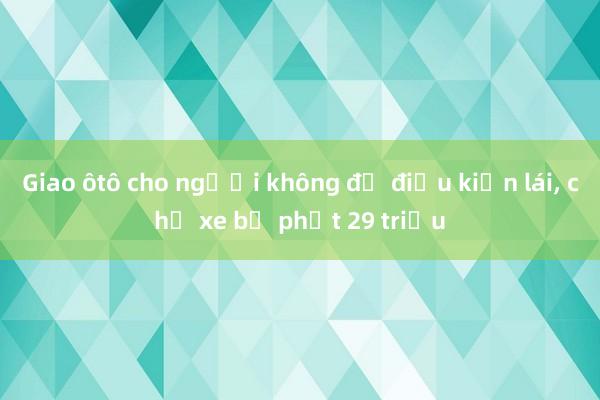 Giao ôtô cho người không đủ điều kiện lái， chủ xe bị phạt 29 triệu