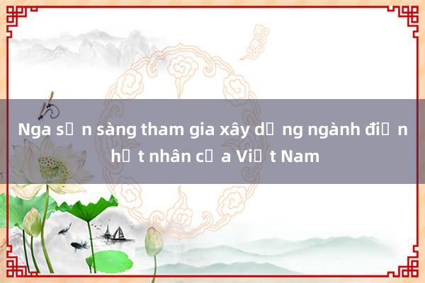 Nga sẵn sàng tham gia xây dựng ngành điện hạt nhân của Việt Nam