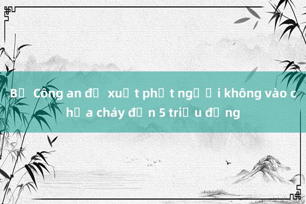 Bộ Công an đề xuất phạt người không vào chữa cháy đến 5 triệu đồng