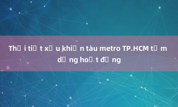 Thời tiết xấu khiến tàu metro TP.HCM tạm dừng hoạt động