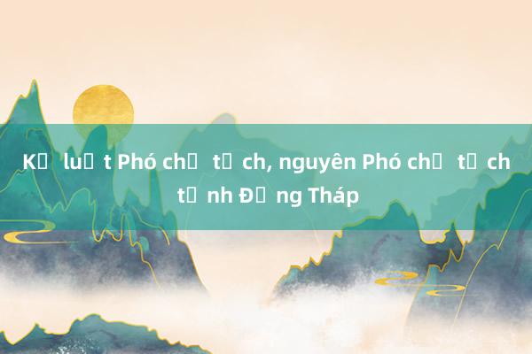 Kỷ luật Phó chủ tịch, nguyên Phó chủ tịch tỉnh Đồng Tháp