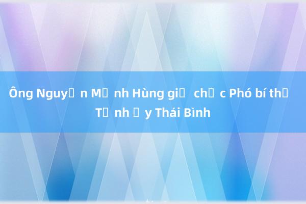 Ông Nguyễn Mạnh Hùng giữ chức Phó bí thư Tỉnh ủy Thái Bình