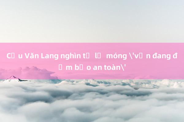 Cầu Văn Lang nghìn tỷ lộ móng 'vẫn đang đảm bảo an toàn'