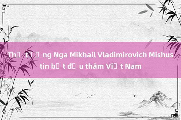 Thủ tướng Nga Mikhail Vladimirovich Mishustin bắt đầu thăm Việt Nam