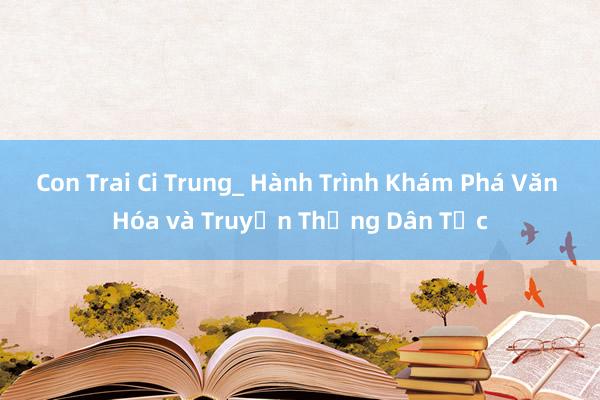 Con Trai Ci Trung_ Hành Trình Khám Phá Văn Hóa và Truyền Thống Dân Tộc