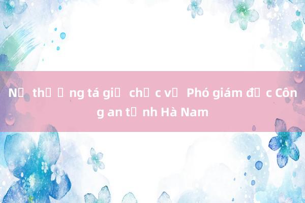 Nữ thượng tá giữ chức vụ Phó giám đốc Công an tỉnh Hà Nam