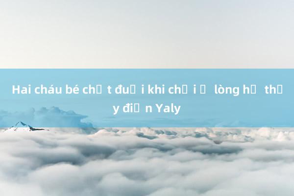 Hai cháu bé chết đuối khi chơi ở lòng hồ thủy điện Yaly