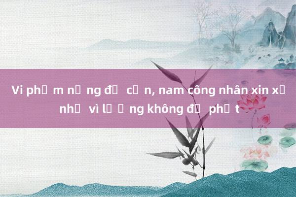 Vi phạm nồng độ cồn, nam công nhân xin xử nhẹ vì lương không đủ phạt