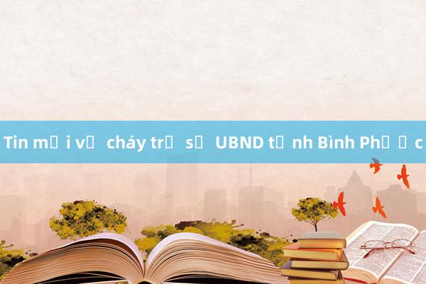 Tin mới vụ cháy trụ sở UBND tỉnh Bình Phước