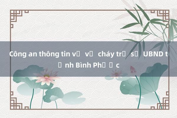 Công an thông tin về vụ cháy trụ sở UBND tỉnh Bình Phước