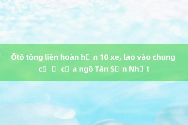 Ôtô tông liên hoàn hơn 10 xe, lao vào chung cư ở cửa ngõ Tân Sơn Nhất