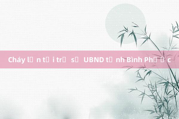 Cháy lớn tại trụ sở UBND tỉnh Bình Phước