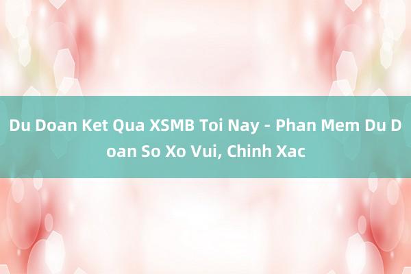 Du Doan Ket Qua XSMB Toi Nay - Phan Mem Du Doan So Xo Vui, Chinh Xac